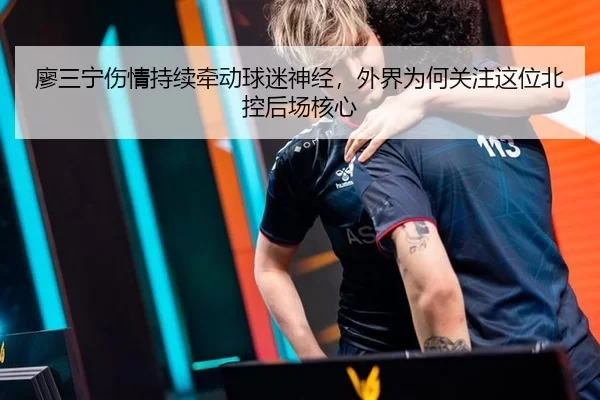 廖三宁伤情持续牵动球迷神经，外界为何关注这位北控后场核心